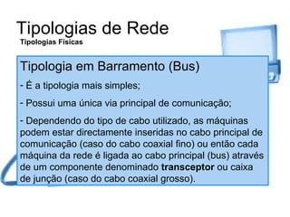 Tipologias de Rede Tipologias Físicas Tipologia em Barramento (Bus) É a tipologia mais simples; Possui uma única via principal de comunicação; Dependendo do tipo de cabo utilizado, as máquinas podem estar directamente inseridas no cabo principal de comunicação (caso do cabo coaxial fino) ou então cada máquina da rede é ligada ao cabo principal (bus) através de um componente denominado  transceptor  ou caixa de junção (caso do cabo coaxial grosso). 
