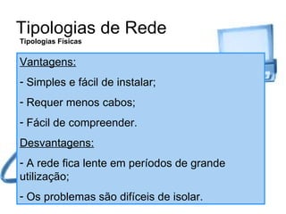 Tipologias de Rede Tipologias Físicas Vantagens: Simples e fácil de instalar; Requer menos cabos; Fácil de compreender. Desvantagens: A rede fica lente em períodos de grande utilização; Os problemas são difíceis de isolar. 
