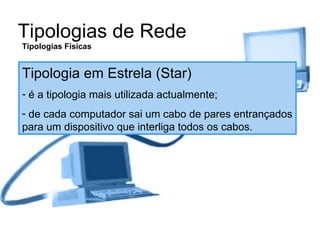 Tipologias de Rede Tipologias Físicas Tipologia em Estrela (Star) é a tipologia mais utilizada actualmente; de cada computador sai um cabo de pares entrançados para um dispositivo que interliga todos os cabos. 