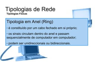 Tipologias de Rede Tipologias Físicas Tipologia em Anel (Ring) é constituído por um cabo fechado em si próprio; os sinais circulam dentro do anel e passam sequencialmente de computador em computador; podem ser unidireccionais ou bidireccionais. 