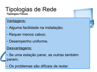 Tipologias de Rede Tipologias Físicas Vantagens: Alguma facilidade na instalação; Requer menos cabos; Desempenho uniforme. Desvantagens: Se uma estação parar, as outras também param; Os problemas são difíceis de isolar. 