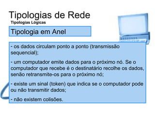 Tipologias de Rede Tipologias Lógicas Tipologia em Anel os dados circulam ponto a ponto (transmissão sequencial); um computador emite dados para o próximo nó. Se o computador que recebe é o destinatário recolhe os dados, senão retransmite-os para o próximo nó; existe um sinal (token) que indica se o computador pode ou não transmitir dados; não existem colisões. 