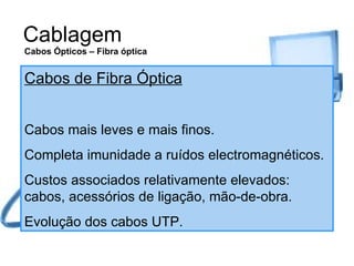 Cablagem Cabos de Fibra Óptica Cabos mais leves e mais finos. Completa imunidade a ruídos electromagnéticos. Custos associados relativamente elevados: cabos, acessórios de ligação, mão-de-obra. Evolução dos cabos UTP. Cabos Ópticos – Fibra óptica 