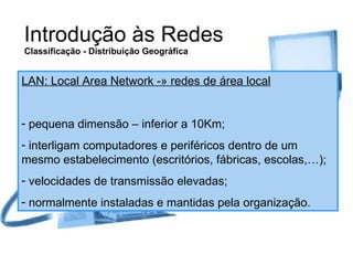Introdução às Redes Classificação - Distribuição Geográfica LAN: Local Area Network -» redes de área local pequena dimensão – inferior a 10Km; interligam computadores e periféricos dentro de um mesmo estabelecimento (escritórios, fábricas, escolas,…); velocidades de transmissão elevadas; normalmente instaladas e mantidas pela organização. 
