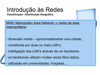 Introdução às Redes Classificação - Distribuição Geográfica MAN: Metropolian Area Network -» redes de área metropolitana dimensão média – aproximadamente uma cidade; constituída por duas ou mais LAN’s; interligação das LAN’s através de um backbone; os backbones utilizam muitas vezes fibra óptica; utilizadas em universidades, hospitais,… 