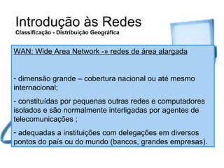 Introdução às Redes Classificação - Distribuição Geográfica WAN: Wide Area Network -» redes de área alargada dimensão grande – cobertura nacional ou até mesmo internacional; constituídas por pequenas outras redes e computadores isolados e são normalmente interligadas por agentes de telecomunicações ; adequadas a instituições com delegações em diversos pontos do país ou do mundo (bancos, grandes empresas). 