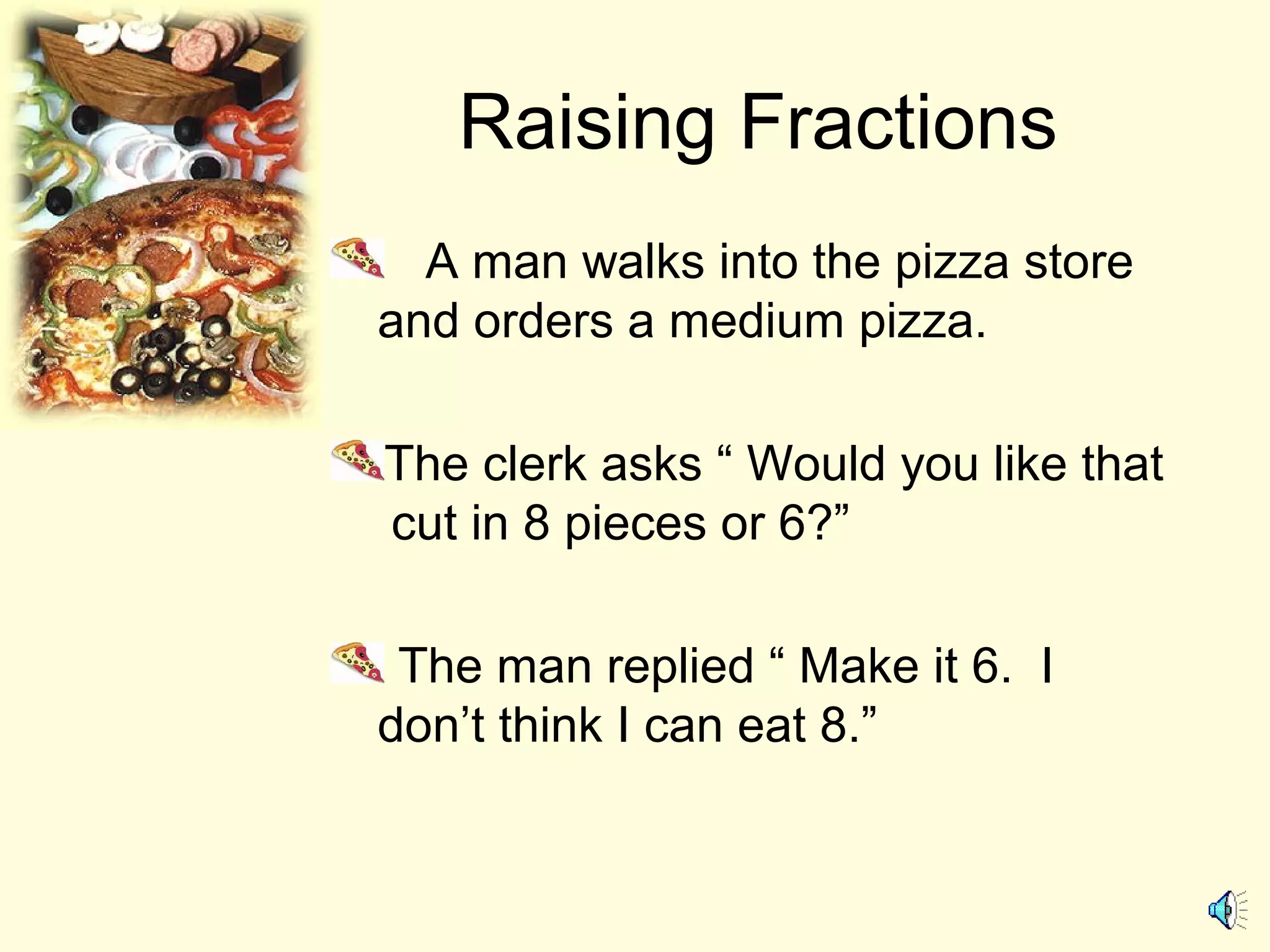 Raising Fractions
A man walks into the pizza store
and orders a medium pizza.
The clerk asks “ Would you like that
cut in 8 pieces or 6?”
The man replied “ Make it 6. I
don’t think I can eat 8.”
 