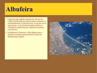 Albufeira
● Lagoa de auga salgada
separada do mar por un cordón
litoral aínda que adoita manter
temporal ou continuadamente a
comunicación co mar por un ou
máis puntos. A súa formación
adoita deberse á colmatación
dunha baía por sedimentos
mariños e/ou fluviais.
● A Albufera de Valencia e o Mar
Menor son os mellores exemplos
desta formación litoral no
Mediterráneo español.
 