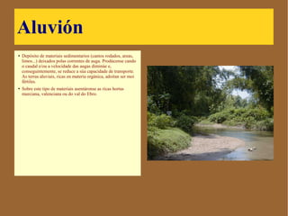 Aluvión
● Depósito de materiais
sedimentarios (cantos rodados,
areas, limos...) deixados polas
correntes de auga. Prodúcense
cando o caudal e/ou a
velocidade das augas diminúe
e, conseguintemente, se reduce
a súa capacidade de transporte.
As terras aluviais, ricas en
materia orgánica, adoitan ser
moi fértiles.
● Sobre este tipo de materiais
asentáronse as ricas hortas
murciana, valenciana ou do val
do Ebro.
 