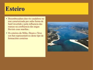Esteiro
● Desembocadura dun río
caudaloso no mar
caracterizada por unha
forma de funil invertido e
pola influencia das
mareas na confluencia
das augas fluviais coas
mariñas..
● Os esteiros do Miño,
Douro e Texo son ben
representativos deste tipo
de formacións costeiras
 