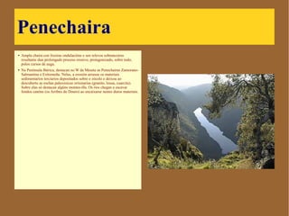 Penechaira
● Ampla chaira con lixeiras
ondulacións e sen relevos
sobranceiros resultante dun
prolongado proceso erosivo,
protagonizado, sobre todo, polos
cursos de auga.
● Na Península Ibérica, destacan no
W da Meseta as Penechairas
Zamorano-Salmantina e Extremeña.
Nelas, a erosión arrasou os
materiais sedimentarios terciarios
depositados sobre o zócolo e deixou
ao descuberto as rochas
paleozoicas orixinarias (granito,
lousa, cuarcita). Sobre elas só
destacan algúns montes-illa. Os ríos
chegan a escavar fondos canóns
(os Arribes do Douro) ao encaixarse
nestes duros materiais.
 