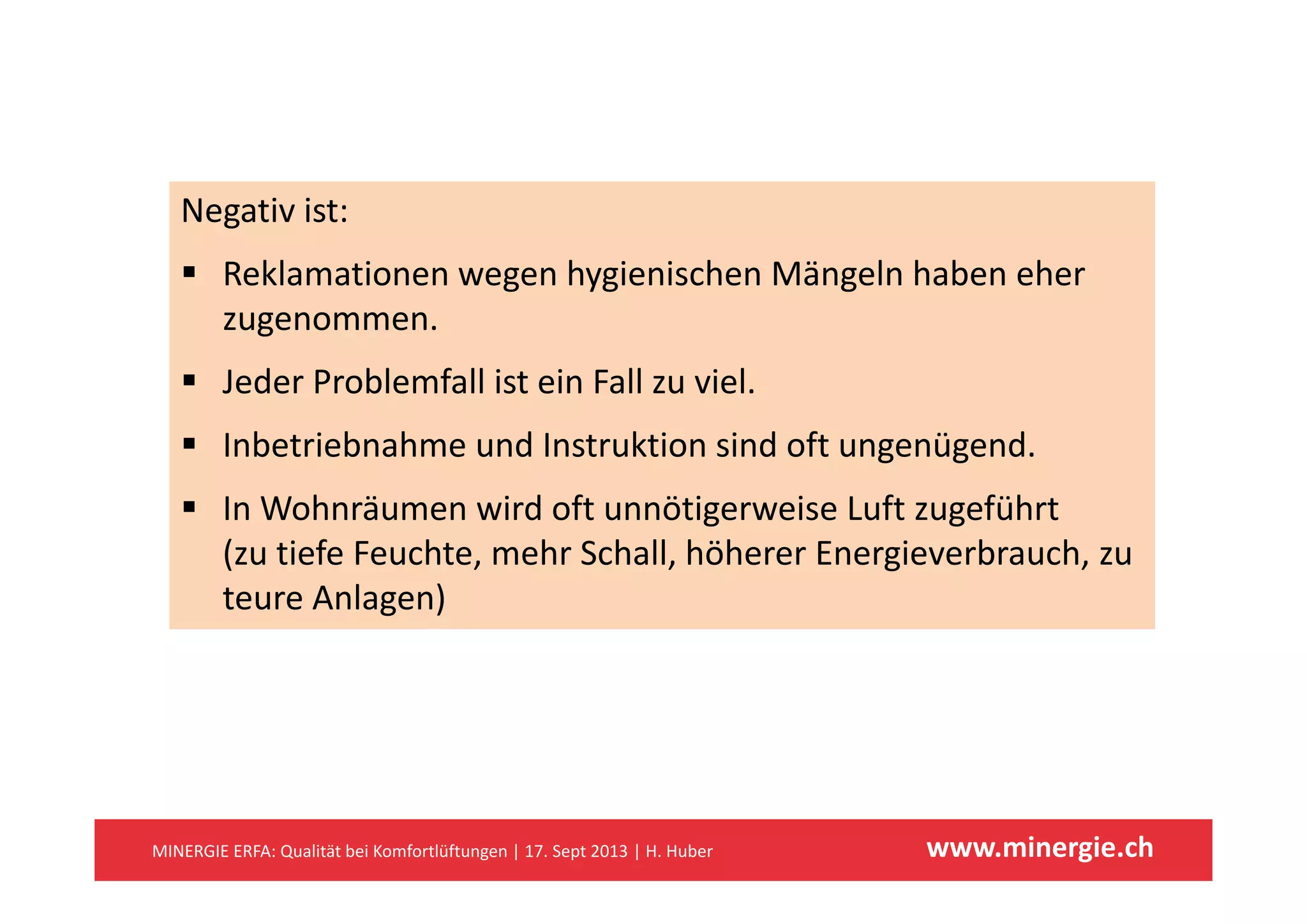 Negativ ist:
 Reklamationen wegen hygienischen Mängeln haben eher 
zugenommen.
 Jeder Problemfall ist ein Fall zu viel.
 Inbetriebnahme und Instruktion sind oft ungenügend.g g
 In Wohnräumen wird oft unnötigerweise Luft zugeführt 
(zu tiefe Feuchte, mehr Schall, höherer Energieverbrauch, zu ( , , g ,
teure Anlagen)
www.minergie.chMINERGIE ERFA: Qualität bei Komfortlüftungen | 17. Sept 2013 | H. Huber
 