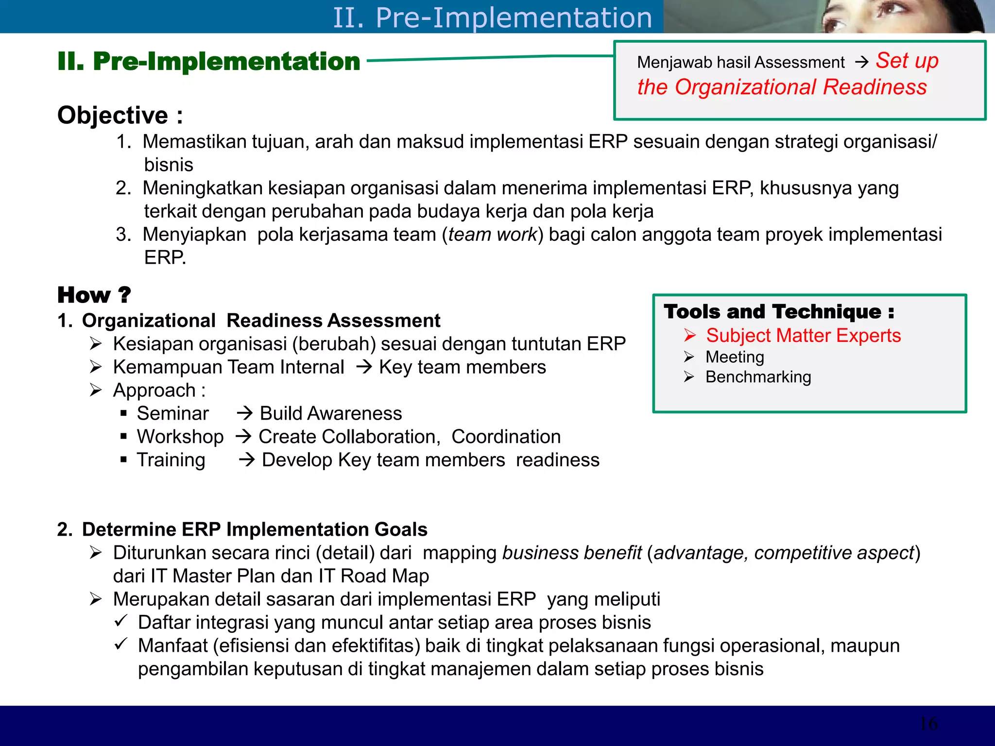 ©Sabaruddinde AB
Perlunya IT DepartemenII. Pre-Implementation
II. Pre-Implementation
Objective :
1. Memastikan tujuan, arah dan maksud implementasi ERP sesuain dengan strategi organisasi/
bisnis
2. Meningkatkan kesiapan organisasi dalam menerima implementasi ERP, khususnya yang
terkait dengan perubahan pada budaya kerja dan pola kerja
3. Menyiapkan pola kerjasama team (team work) bagi calon anggota team proyek implementasi
ERP.
How ?
1. Organizational Readiness Assessment
 Kesiapan organisasi (berubah) sesuai dengan tuntutan ERP
 Kemampuan Team Internal  Key team members
 Approach :
 Seminar  Build Awareness
 Workshop  Create Collaboration, Coordination
 Training  Develop Key team members readiness
2. Determine ERP Implementation Goals
 Diturunkan secara rinci (detail) dari mapping business benefit (advantage, competitive aspect)
dari IT Master Plan dan IT Road Map
 Merupakan detail sasaran dari implementasi ERP yang meliputi
 Daftar integrasi yang muncul antar setiap area proses bisnis
 Manfaat (efisiensi dan efektifitas) baik di tingkat pelaksanaan fungsi operasional, maupun
pengambilan keputusan di tingkat manajemen dalam setiap proses bisnis
Tools and Technique :
 Subject Matter Experts
 Meeting
 Benchmarking
Menjawab hasil Assessment  Set up
the Organizational Readiness
16
 