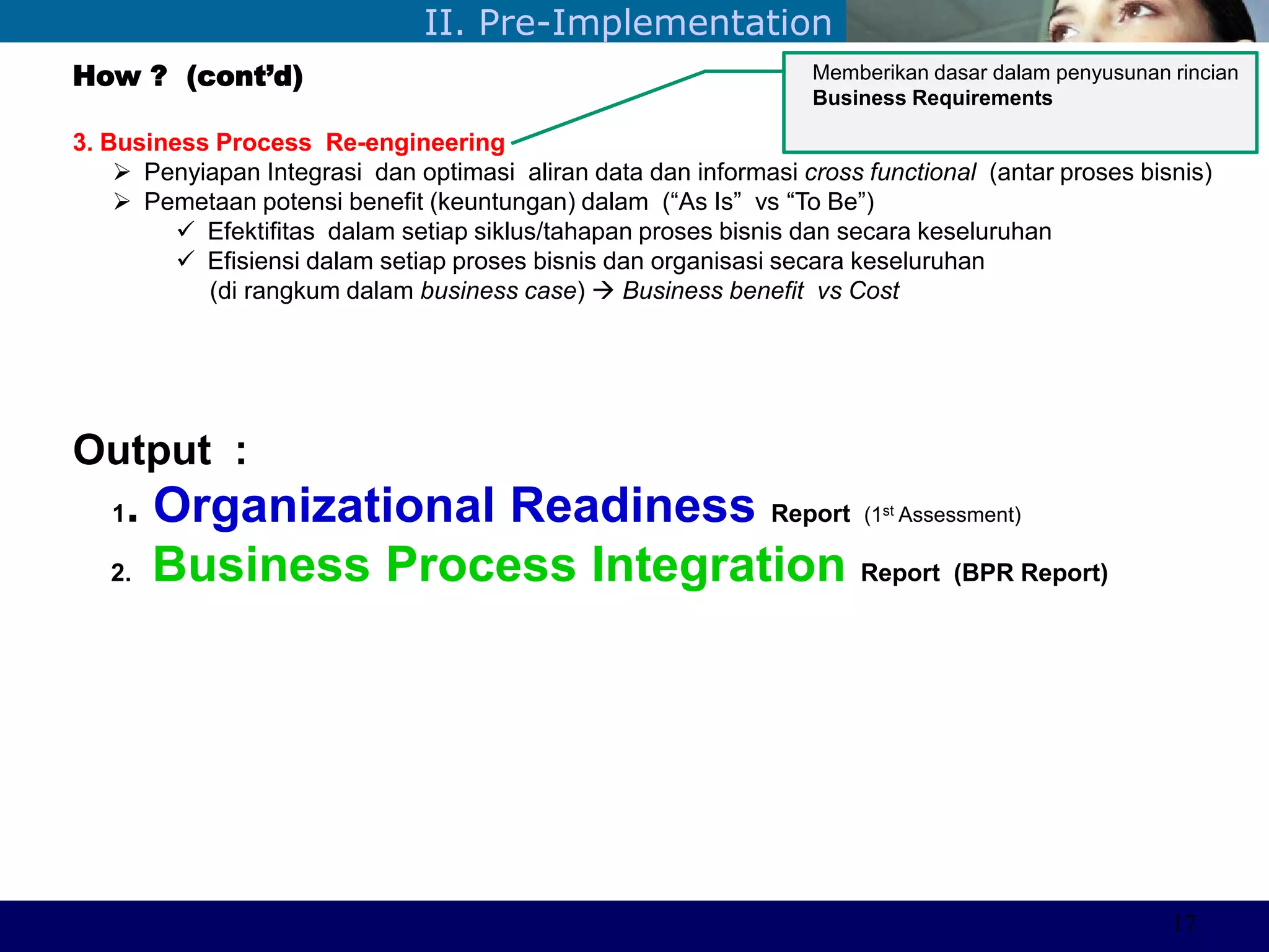 ©Sabaruddinde AB
Perlunya IT DepartemenII. Pre-Implementation
How ? (cont’d)
3. Business Process Re-engineering
 Penyiapan Integrasi dan optimasi aliran data dan informasi cross functional (antar proses bisnis)
 Pemetaan potensi benefit (keuntungan) dalam (―As Is‖ vs ―To Be‖)
 Efektifitas dalam setiap siklus/tahapan proses bisnis dan secara keseluruhan
 Efisiensi dalam setiap proses bisnis dan organisasi secara keseluruhan
(di rangkum dalam business case)  Business benefit vs Cost
Output :
1. Organizational Readiness Report (1st Assessment)
2. Business Process Integration Report (BPR Report)
Memberikan dasar dalam penyusunan rincian
Business Requirements
17
 