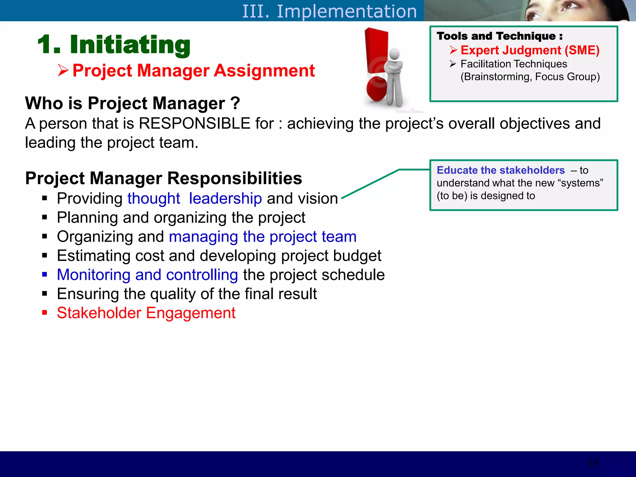 ©Sabaruddinde AB
Perlunya IT DepartemenIII. Implementation
1. Initiating
Project Manager Assignment
Tools and Technique :
 Expert Judgment (SME)
 Facilitation Techniques
(Brainstorming, Focus Group)
Who is Project Manager ?
A person that is RESPONSIBLE for : achieving the project’s overall objectives and
leading the project team.
Project Manager Responsibilities
 Providing thought leadership and vision
 Planning and organizing the project
 Organizing and managing the project team
 Estimating cost and developing project budget
 Monitoring and controlling the project schedule
 Ensuring the quality of the final result
 Stakeholder Engagement
Educate the stakeholders – to
understand what the new ―systems‖
(to be) is designed to
18
 