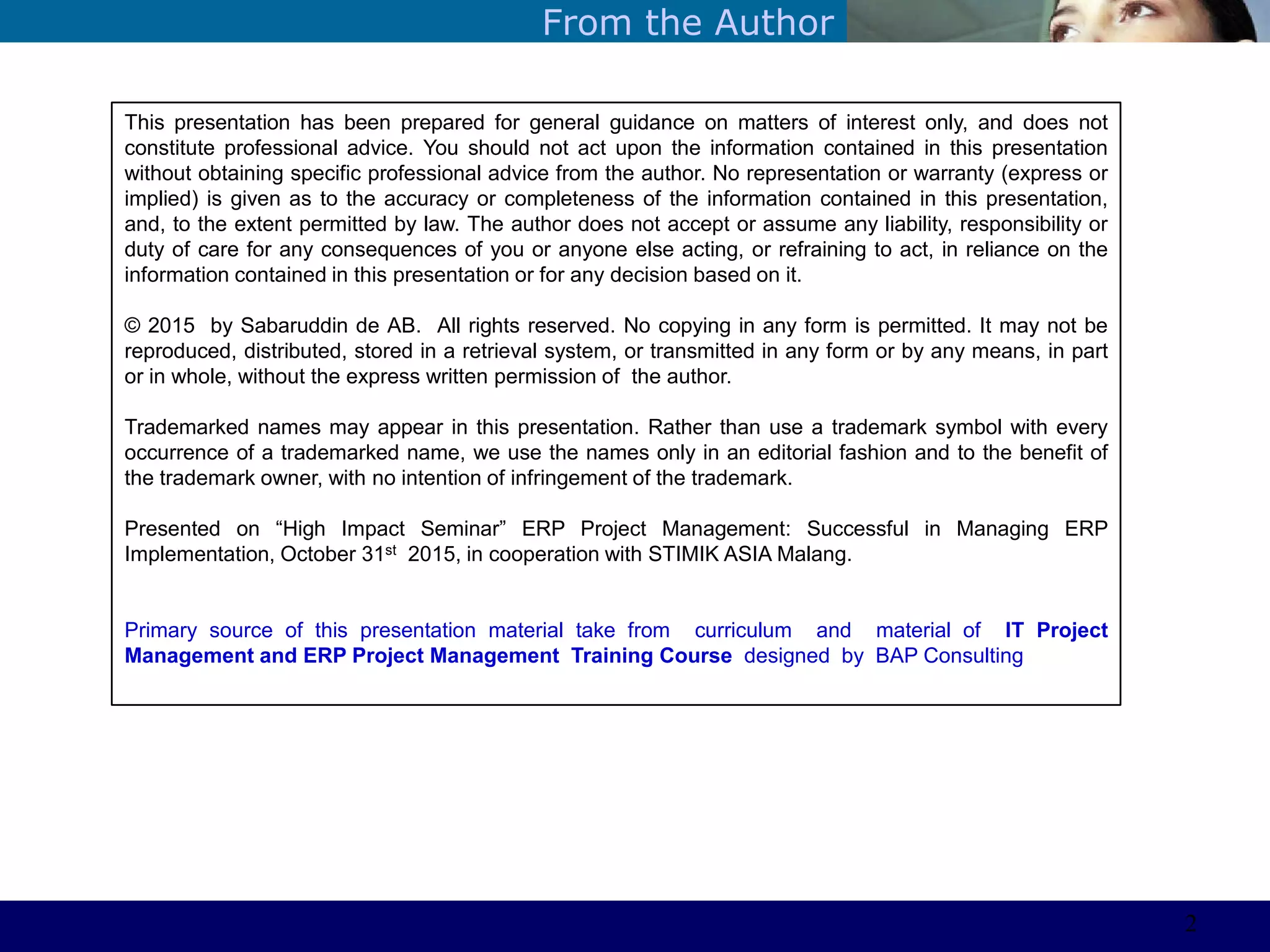 ©Sabaruddinde AB
Perlunya IT DepartemenFrom the Author
This presentation has been prepared for general guidance on matters of interest only, and does not
constitute professional advice. You should not act upon the information contained in this presentation
without obtaining specific professional advice from the author. No representation or warranty (express or
implied) is given as to the accuracy or completeness of the information contained in this presentation,
and, to the extent permitted by law. The author does not accept or assume any liability, responsibility or
duty of care for any consequences of you or anyone else acting, or refraining to act, in reliance on the
information contained in this presentation or for any decision based on it.
© 2015 by Sabaruddin de AB. All rights reserved. No copying in any form is permitted. It may not be
reproduced, distributed, stored in a retrieval system, or transmitted in any form or by any means, in part
or in whole, without the express written permission of the author.
Trademarked names may appear in this presentation. Rather than use a trademark symbol with every
occurrence of a trademarked name, we use the names only in an editorial fashion and to the benefit of
the trademark owner, with no intention of infringement of the trademark.
Presented on ―High Impact Seminar‖ ERP Project Management: Successful in Managing ERP
Implementation, October 31st 2015, in cooperation with STIMIK ASIA Malang.
Primary source of this presentation material take from curriculum and material of IT Project
Management and ERP Project Management Training Course designed by BAP Consulting
2
 