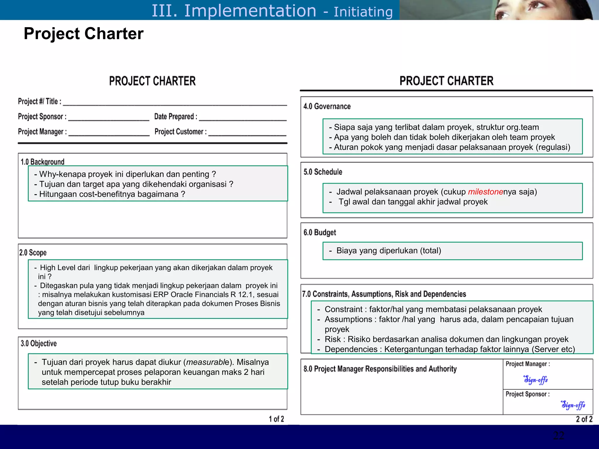 ©Sabaruddinde AB
Perlunya IT DepartemenIII. Implementation - Initiating
Project Charter
- Why-kenapa proyek ini diperlukan dan penting ?
- Tujuan dan target apa yang dikehendaki organisasi ?
- Hitungaan cost-benefitnya bagaimana ?
- High Level dari lingkup pekerjaan yang akan dikerjakan dalam proyek
ini ?
- Ditegaskan pula yang tidak menjadi lingkup pekerjaan dalam proyek ini
: misalnya melakukan kustomisasi ERP Oracle Financials R 12.1, sesuai
dengan aturan bisnis yang telah diterapkan pada dokumen Proses Bisnis
yang telah disetujui sebelumnya
- Siapa saja yang terlibat dalam proyek, struktur org.team
- Apa yang boleh dan tidak boleh dikerjakan oleh team proyek
- Aturan pokok yang menjadi dasar pelaksanaan proyek (regulasi)
- Tujuan dari proyek harus dapat diukur (measurable). Misalnya
untuk mempercepat proses pelaporan keuangan maks 2 hari
setelah periode tutup buku berakhir
- Jadwal pelaksanaan proyek (cukup milestonenya saja)
- Tgl awal dan tanggal akhir jadwal proyek
- Biaya yang diperlukan (total)
- Constraint : faktor/hal yang membatasi pelaksanaan proyek
- Assumptions : faktor /hal yang harus ada, dalam pencapaian tujuan
proyek
- Risk : Risiko berdasarkan analisa dokumen dan lingkungan proyek
- Dependencies : Ketergantungan terhadap faktor lainnya (Server etc)
22
 