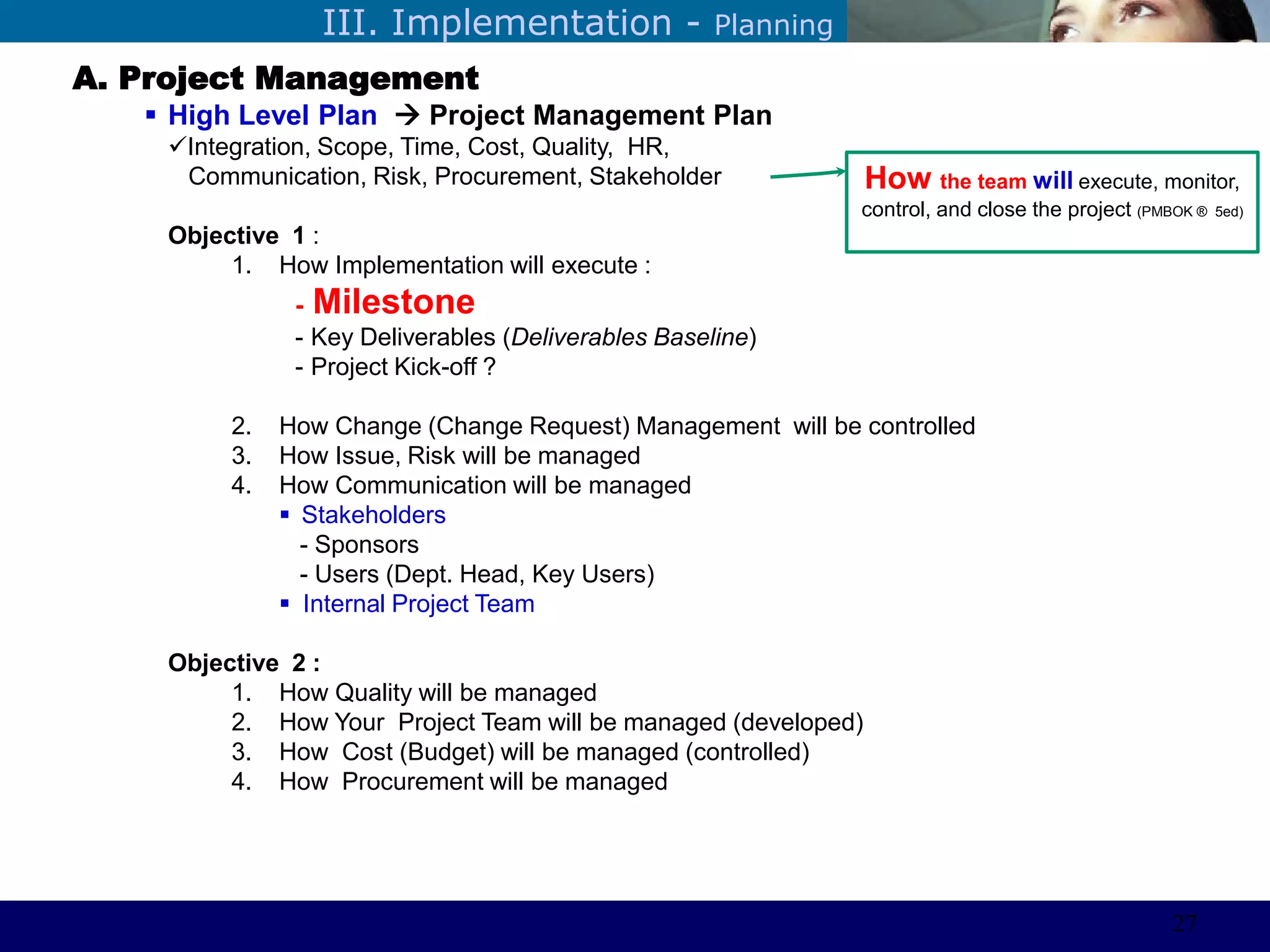 ©Sabaruddinde AB
Perlunya IT DepartemenIII. Implementation - Planning
A. Project Management
 High Level Plan  Project Management Plan
Integration, Scope, Time, Cost, Quality, HR,
Communication, Risk, Procurement, Stakeholder
Objective 1 :
1. How Implementation will execute :
- Milestone
- Key Deliverables (Deliverables Baseline)
- Project Kick-off ?
2. How Change (Change Request) Management will be controlled
3. How Issue, Risk will be managed
4. How Communication will be managed
 Stakeholders
- Sponsors
- Users (Dept. Head, Key Users)
 Internal Project Team
Objective 2 :
1. How Quality will be managed
2. How Your Project Team will be managed (developed)
3. How Cost (Budget) will be managed (controlled)
4. How Procurement will be managed
How the team will execute, monitor,
control, and close the project (PMBOK ® 5ed)
27
 