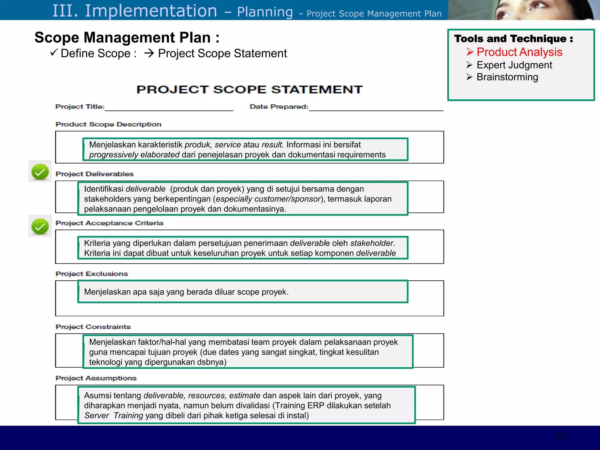 ©Sabaruddinde AB
Perlunya IT DepartemenIII. Implementation – Planning – Project Scope Management Plan
Scope Management Plan :
 Define Scope :  Project Scope Statement
Menjelaskan karakteristik produk, service atau result. Informasi ini bersifat
progressively elaborated dari penejelasan proyek dan dokumentasi requirements
Identifikasi deliverable (produk dan proyek) yang di setujui bersama dengan
stakeholders yang berkepentingan (especially customer/sponsor), termasuk laporan
pelaksanaan pengelolaan proyek dan dokumentasinya.
Kriteria yang diperlukan dalam persetujuan penerimaan deliverable oleh stakeholder.
Kriteria ini dapat dibuat untuk keseluruhan proyek untuk setiap komponen deliverable
Menjelaskan apa saja yang berada diluar scope proyek.
Menjelaskan faktor/hal-hal yang membatasi team proyek dalam pelaksanaan proyek
guna mencapai tujuan proyek (due dates yang sangat singkat, tingkat kesulitan
teknologi yang dipergunakan dsbnya)
Asumsi tentang deliverable, resources, estimate dan aspek lain dari proyek, yang
diharapkan menjadi nyata, namun belum divalidasi (Training ERP dilakukan setelah
Server Training yang dibeli dari pihak ketiga selesai di instal)
Tools and Technique :
 Product Analysis
 Expert Judgment
 Brainstorming
32
 