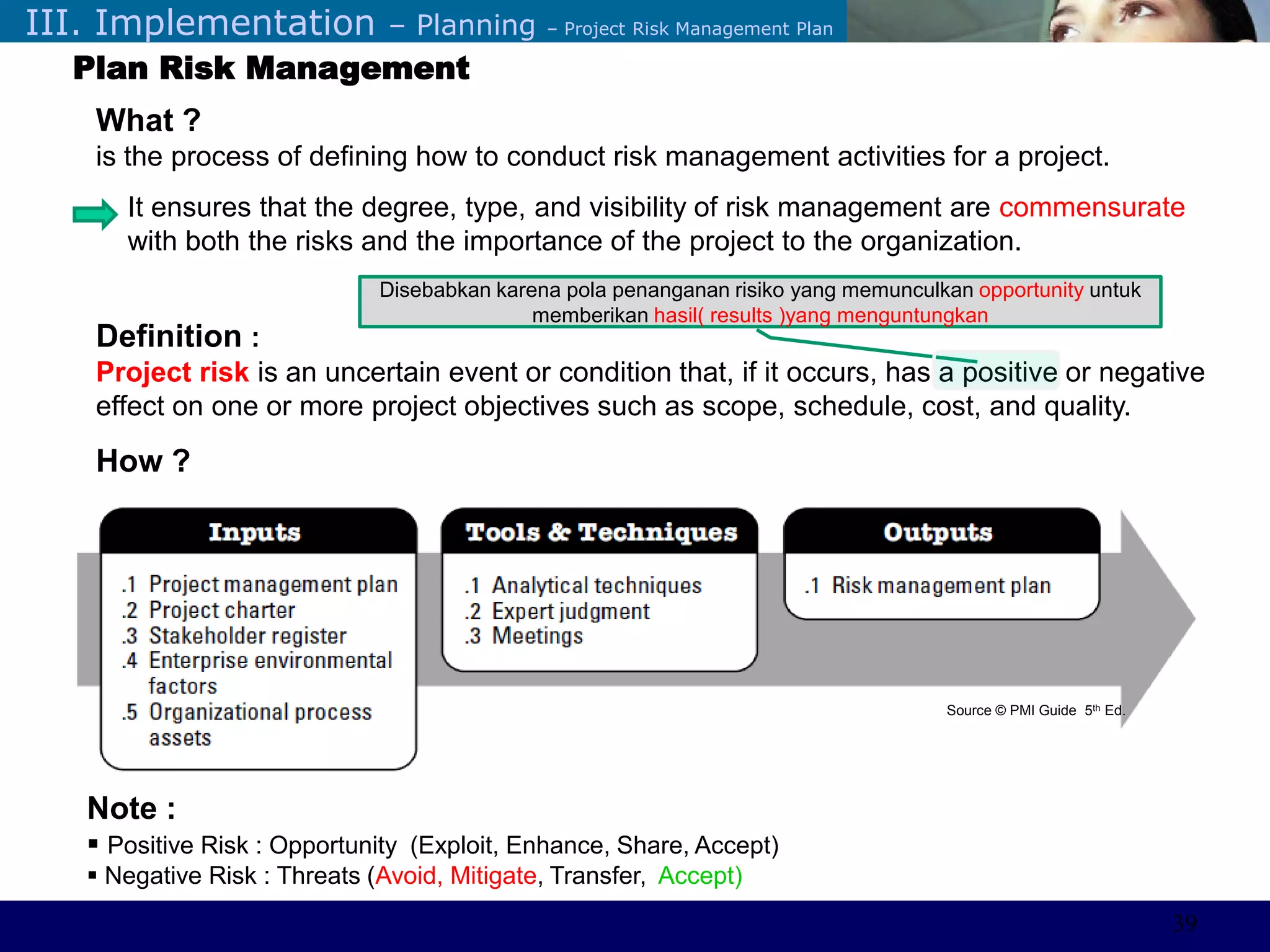 ©Sabaruddinde AB
Perlunya IT DepartemenIII. Implementation – Planning – Project Risk Management Plan
Plan Risk Management
What ?
is the process of defining how to conduct risk management activities for a project.
It ensures that the degree, type, and visibility of risk management are commensurate
with both the risks and the importance of the project to the organization.
Definition :
Project risk is an uncertain event or condition that, if it occurs, has a positive or negative
effect on one or more project objectives such as scope, schedule, cost, and quality.
How ?
Disebabkan karena pola penanganan risiko yang memunculkan opportunity untuk
memberikan hasil( results )yang menguntungkan
Note :
 Positive Risk : Opportunity (Exploit, Enhance, Share, Accept)
 Negative Risk : Threats (Avoid, Mitigate, Transfer, Accept)
Source © PMI Guide 5th Ed.
39
 