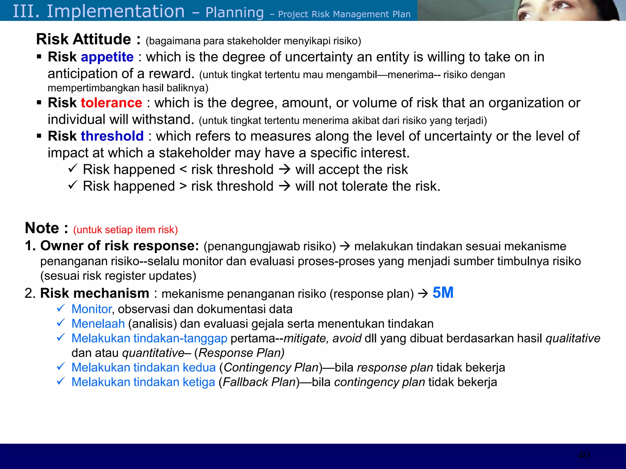 ©Sabaruddinde AB
Perlunya IT DepartemenIII. Implementation – Planning – Project Risk Management Plan
Note : (untuk setiap item risk)
1. Owner of risk response: (penangungjawab risiko)  melakukan tindakan sesuai mekanisme
penanganan risiko--selalu monitor dan evaluasi proses-proses yang menjadi sumber timbulnya risiko
(sesuai risk register updates)
2. Risk mechanism : mekanisme penanganan risiko (response plan)  5M
 Monitor, observasi dan dokumentasi data
 Menelaah (analisis) dan evaluasi gejala serta menentukan tindakan
 Melakukan tindakan-tanggap pertama--mitigate, avoid dll yang dibuat berdasarkan hasil qualitative
dan atau quantitative– (Response Plan)
 Melakukan tindakan kedua (Contingency Plan)—bila response plan tidak bekerja
 Melakukan tindakan ketiga (Fallback Plan)—bila contingency plan tidak bekerja
Risk Attitude : (bagaimana para stakeholder menyikapi risiko)
 Risk appetite : which is the degree of uncertainty an entity is willing to take on in
anticipation of a reward. (untuk tingkat tertentu mau mengambil—menerima-- risiko dengan
mempertimbangkan hasil baliknya)
 Risk tolerance : which is the degree, amount, or volume of risk that an organization or
individual will withstand. (untuk tingkat tertentu menerima akibat dari risiko yang terjadi)
 Risk threshold : which refers to measures along the level of uncertainty or the level of
impact at which a stakeholder may have a specific interest.
 Risk happened < risk threshold  will accept the risk
 Risk happened > risk threshold  will not tolerate the risk.
40
 