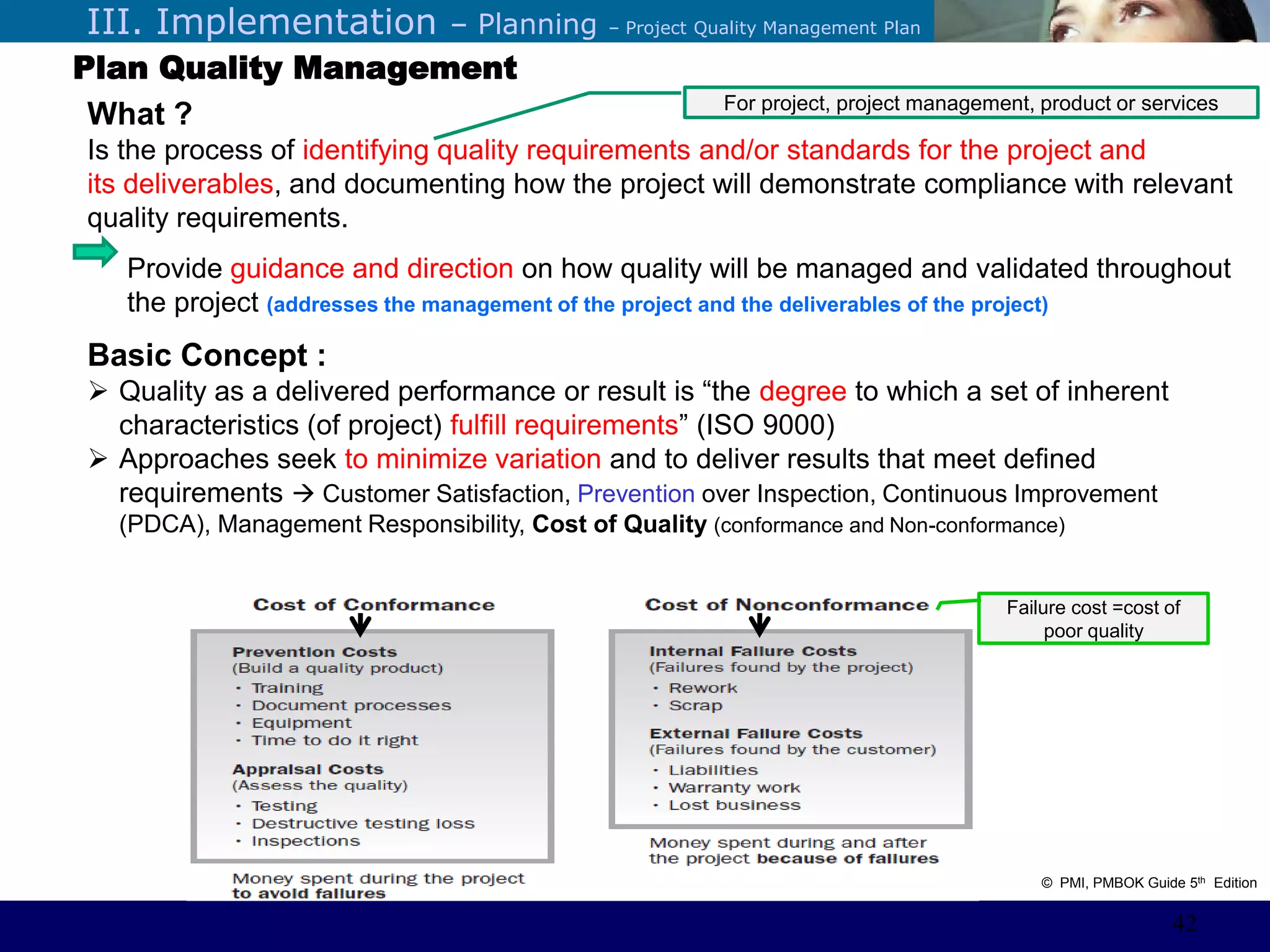 ©Sabaruddinde AB
Perlunya IT DepartemenIII. Implementation – Planning – Project Quality Management Plan
Plan Quality Management
What ?
Is the process of identifying quality requirements and/or standards for the project and
its deliverables, and documenting how the project will demonstrate compliance with relevant
quality requirements.
Provide guidance and direction on how quality will be managed and validated throughout
the project (addresses the management of the project and the deliverables of the project)
Basic Concept :
 Quality as a delivered performance or result is ―the degree to which a set of inherent
characteristics (of project) fulfill requirements‖ (ISO 9000)
 Approaches seek to minimize variation and to deliver results that meet defined
requirements  Customer Satisfaction, Prevention over Inspection, Continuous Improvement
(PDCA), Management Responsibility, Cost of Quality (conformance and Non-conformance)
Failure cost =cost of
poor quality
For project, project management, product or services
© PMI, PMBOK Guide 5th Edition
42
 