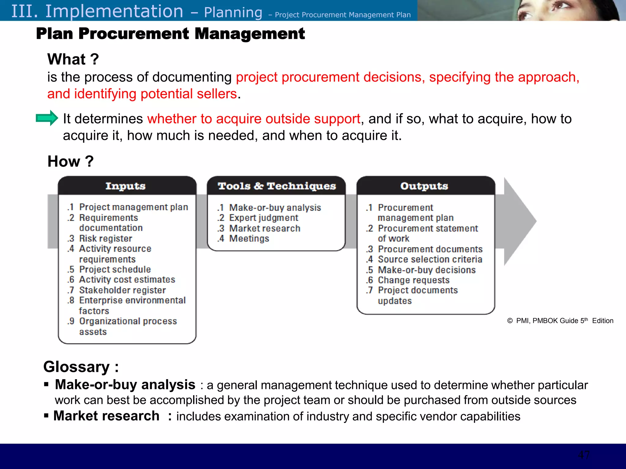 ©Sabaruddinde AB
Perlunya IT DepartemenIII. Implementation – Planning – Project Procurement Management Plan
Plan Procurement Management
What ?
is the process of documenting project procurement decisions, specifying the approach,
and identifying potential sellers.
It determines whether to acquire outside support, and if so, what to acquire, how to
acquire it, how much is needed, and when to acquire it.
How ?
Glossary :
 Make-or-buy analysis : a general management technique used to determine whether particular
work can best be accomplished by the project team or should be purchased from outside sources
 Market research : includes examination of industry and specific vendor capabilities
© PMI, PMBOK Guide 5th Edition
47
 