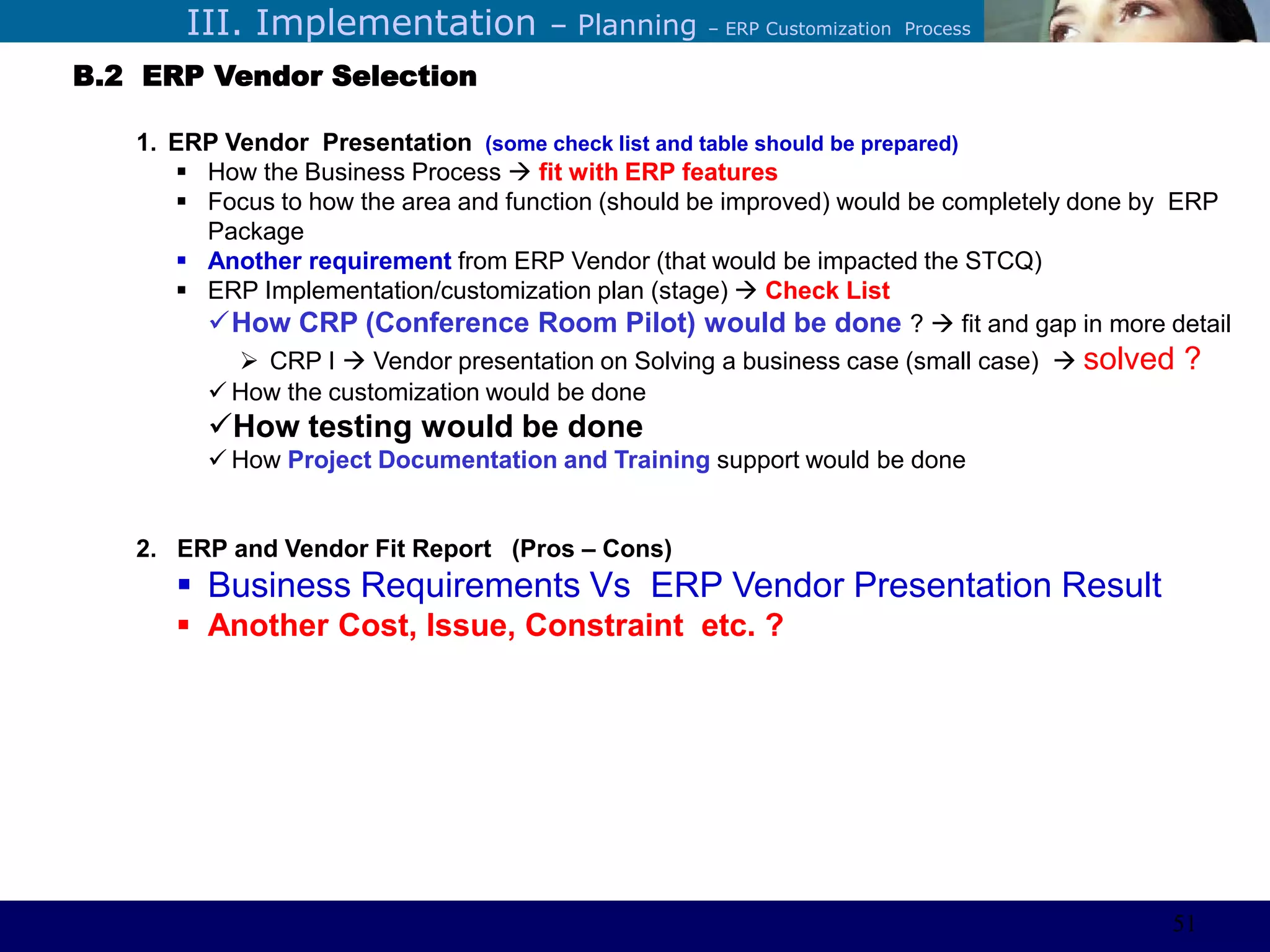 ©Sabaruddinde AB
Perlunya IT DepartemenIII. Implementation – Planning – ERP Customization Process
B.2 ERP Vendor Selection
1. ERP Vendor Presentation (some check list and table should be prepared)
 How the Business Process  fit with ERP features
 Focus to how the area and function (should be improved) would be completely done by ERP
Package
 Another requirement from ERP Vendor (that would be impacted the STCQ)
 ERP Implementation/customization plan (stage)  Check List
How CRP (Conference Room Pilot) would be done ?  fit and gap in more detail
 CRP I  Vendor presentation on Solving a business case (small case)  solved ?
 How the customization would be done
How testing would be done
 How Project Documentation and Training support would be done
2. ERP and Vendor Fit Report (Pros – Cons)
 Business Requirements Vs ERP Vendor Presentation Result
 Another Cost, Issue, Constraint etc. ?
51
 