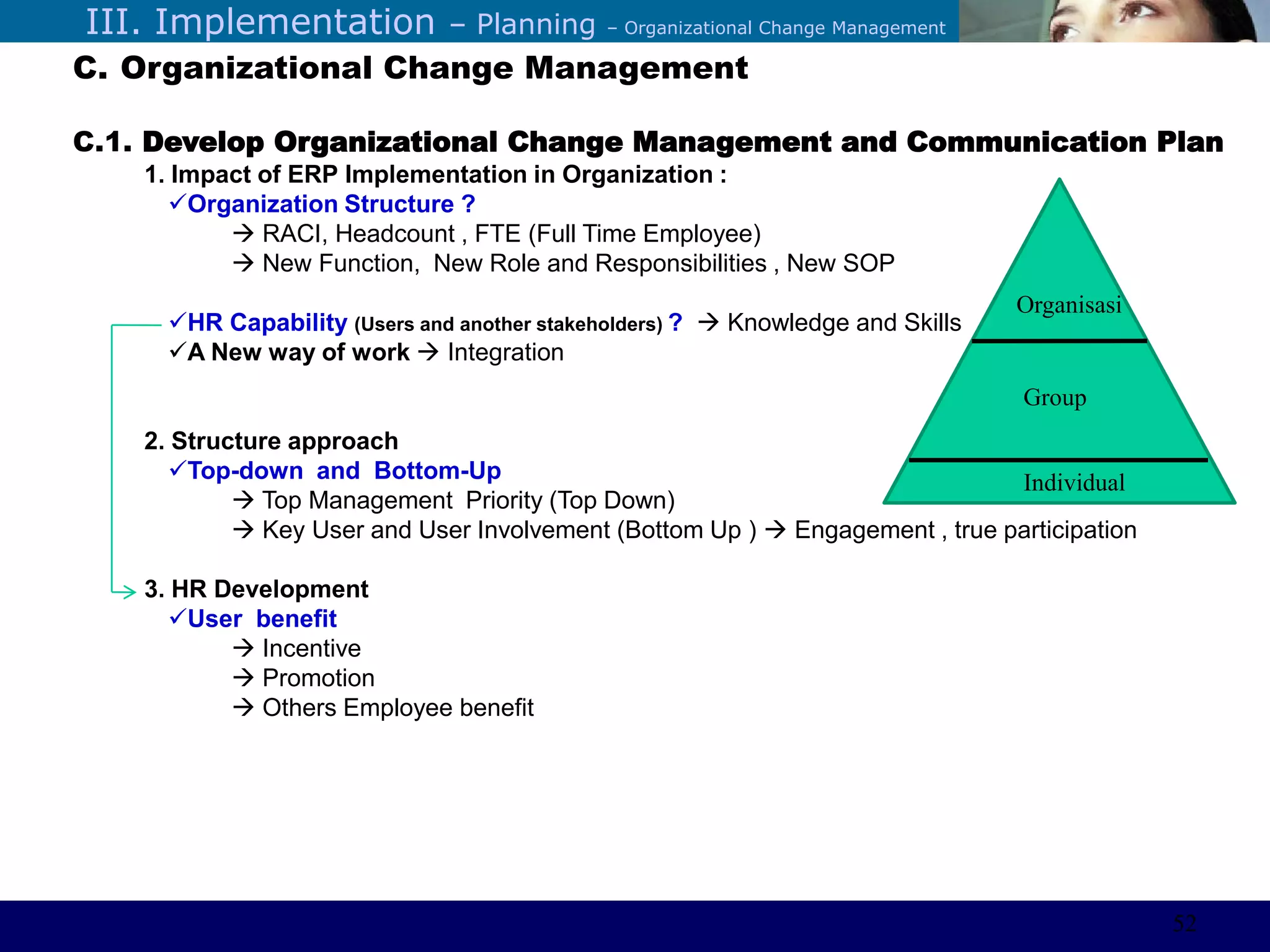 ©Sabaruddinde AB
Perlunya IT DepartemenIII. Implementation – Planning – Organizational Change Management
C. Organizational Change Management
C.1. Develop Organizational Change Management and Communication Plan
1. Impact of ERP Implementation in Organization :
Organization Structure ?
 RACI, Headcount , FTE (Full Time Employee)
 New Function, New Role and Responsibilities , New SOP
HR Capability (Users and another stakeholders) ?  Knowledge and Skills
A New way of work  Integration
2. Structure approach
Top-down and Bottom-Up
 Top Management Priority (Top Down)
 Key User and User Involvement (Bottom Up )  Engagement , true participation
3. HR Development
User benefit
 Incentive
 Promotion
 Others Employee benefit
Individual
Group
Organisasi
52
 