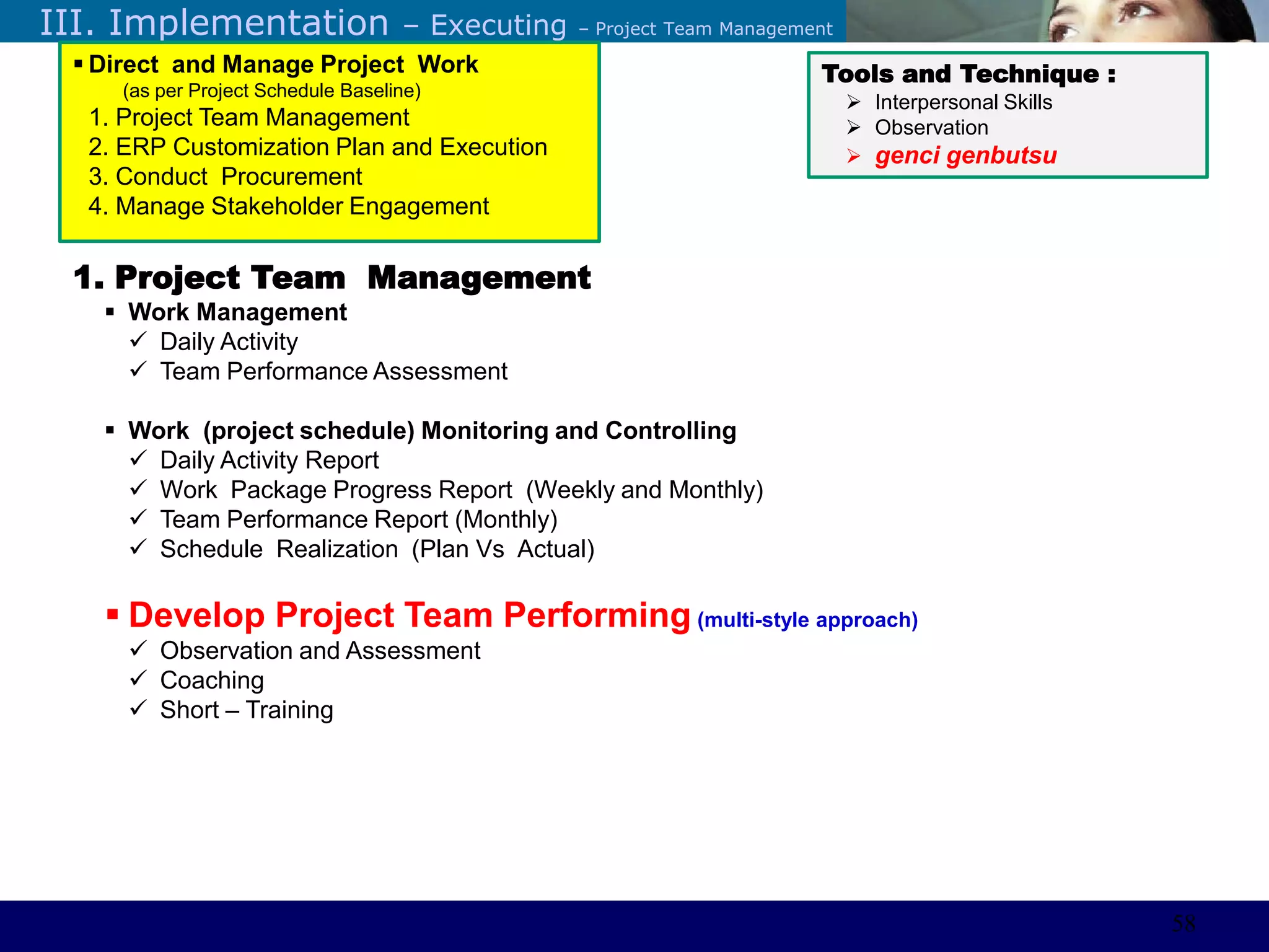 ©Sabaruddinde AB
Perlunya IT DepartemenIII. Implementation – Executing – Project Team Management
1. Project Team Management
 Work Management
 Daily Activity
 Team Performance Assessment
 Work (project schedule) Monitoring and Controlling
 Daily Activity Report
 Work Package Progress Report (Weekly and Monthly)
 Team Performance Report (Monthly)
 Schedule Realization (Plan Vs Actual)
 Develop Project Team Performing (multi-style approach)
 Observation and Assessment
 Coaching
 Short – Training
Tools and Technique :
 Interpersonal Skills
 Observation
 genci genbutsu
 Direct and Manage Project Work
(as per Project Schedule Baseline)
1. Project Team Management
2. ERP Customization Plan and Execution
3. Conduct Procurement
4. Manage Stakeholder Engagement
58
 