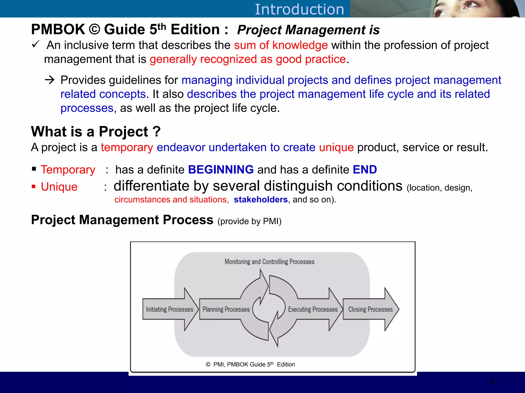 ©Sabaruddinde AB
Perlunya IT DepartemenIntroduction
PMBOK © Guide 5th Edition : Project Management is
 An inclusive term that describes the sum of knowledge within the profession of project
management that is generally recognized as good practice.
 Provides guidelines for managing individual projects and defines project management
related concepts. It also describes the project management life cycle and its related
processes, as well as the project life cycle.
What is a Project ?
A project is a temporary endeavor undertaken to create unique product, service or result.
 Temporary : has a definite BEGINNING and has a definite END
 Unique : differentiate by several distinguish conditions (location, design,
circumstances and situations, stakeholders, and so on).
Project Management Process (provide by PMI)
© PMI, PMBOK Guide 5th Edition
6
 