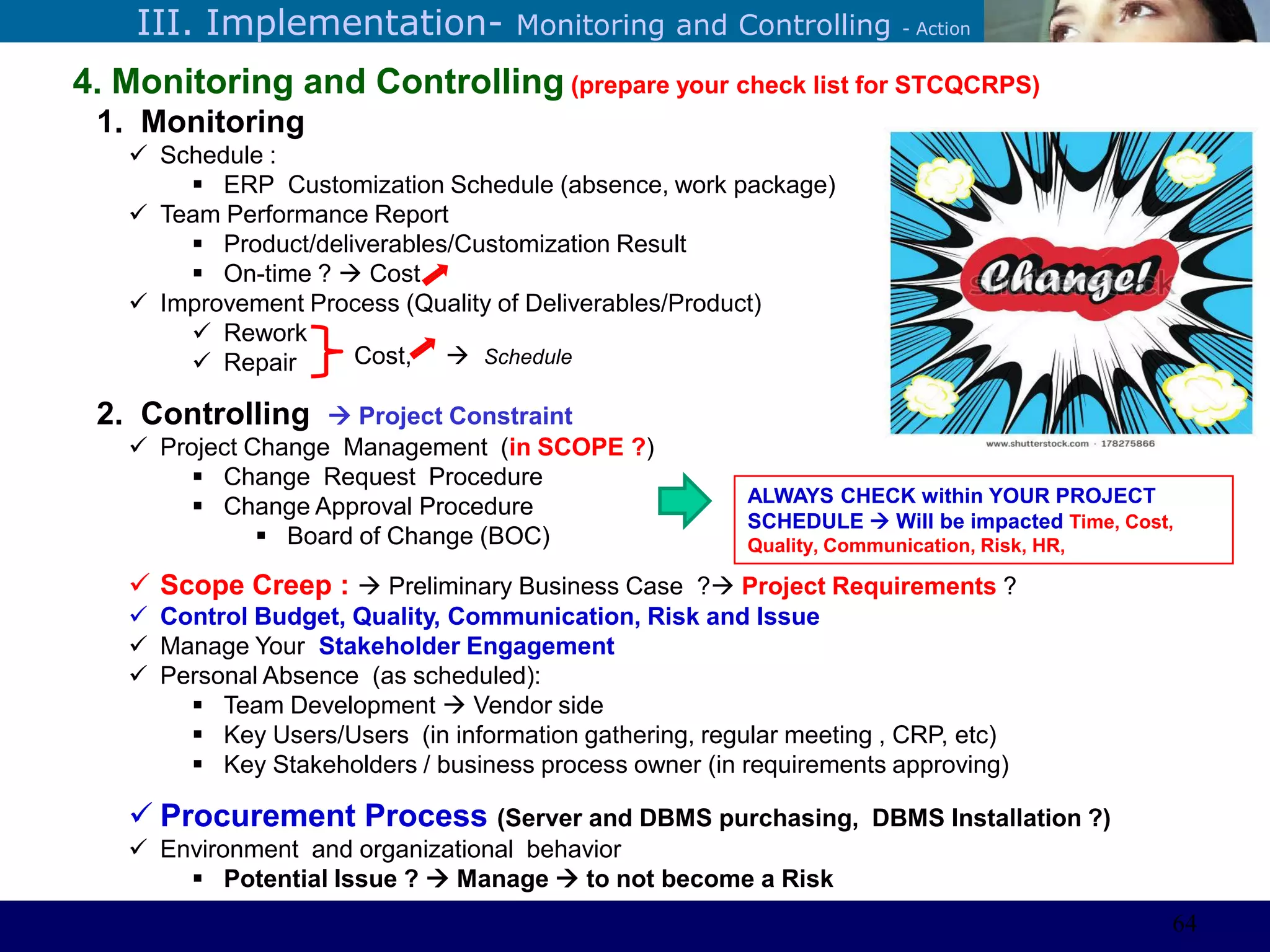 ©Sabaruddinde AB
Perlunya IT DepartemenIII. Implementation- Monitoring and Controlling - Action
4. Monitoring and Controlling (prepare your check list for STCQCRPS)
1. Monitoring
 Schedule :
 ERP Customization Schedule (absence, work package)
 Team Performance Report
 Product/deliverables/Customization Result
 On-time ?  Cost
 Improvement Process (Quality of Deliverables/Product)
 Rework
 Repair
2. Controlling  Project Constraint
 Project Change Management (in SCOPE ?)
 Change Request Procedure
 Change Approval Procedure
 Board of Change (BOC)
 Scope Creep :  Preliminary Business Case ? Project Requirements ?
 Control Budget, Quality, Communication, Risk and Issue
 Manage Your Stakeholder Engagement
 Personal Absence (as scheduled):
 Team Development  Vendor side
 Key Users/Users (in information gathering, regular meeting , CRP, etc)
 Key Stakeholders / business process owner (in requirements approving)
 Procurement Process (Server and DBMS purchasing, DBMS Installation ?)
 Environment and organizational behavior
 Potential Issue ?  Manage  to not become a Risk
ALWAYS CHECK within YOUR PROJECT
SCHEDULE  Will be impacted Time, Cost,
Quality, Communication, Risk, HR,
Cost,  Schedule
64
 