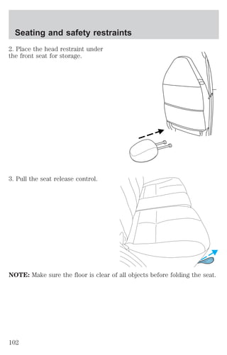 Seating and safety restraints 
2. Place the head restraint under 
the front seat for storage. 
3. Pull the seat release control. 
NOTE: Make sure the floor is clear of all objects before folding the seat. 
102 
 