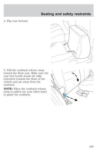 4. Flip seat forward. 
Seating and safety restraints 
5. Pull the seatback release strap 
toward the front seat. Make sure the 
seat belt buckle heads are fully 
extended towards the front of the 
vehicle and are away from the 
seatback. 
NOTE: When the seatback release 
strap is pulled use your other hand 
to guide the seatback. 
103 
 
