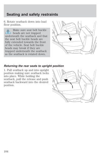 Seating and safety restraints 
6. Rotate seatback down into load 
floor position. 
Make sure seat belt buckle 
heads are not trapped 
underneath the seatback and that 
the seat belt buckle heads are 
fully extended towards the front 
of the vehicle. Seat belt buckle 
heads may break if they are 
trapped underneath the seatback 
as the seatback is rotated down. 
Returning the rear seats to upright position 
1. Pull seatback up and into upright 
position making sure seatback locks 
into place. While holding the 
seatback, pull the release and push 
seatback backward into the desired 
position. 
104 
 