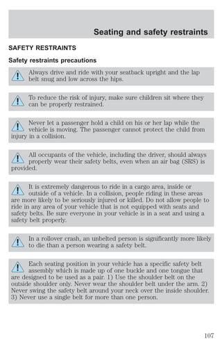 Seating and safety restraints 
SAFETY RESTRAINTS 
Safety restraints precautions 
Always drive and ride with your seatback upright and the lap 
belt snug and low across the hips. 
To reduce the risk of injury, make sure children sit where they 
can be properly restrained. 
Never let a passenger hold a child on his or her lap while the 
vehicle is moving. The passenger cannot protect the child from 
injury in a collision. 
All occupants of the vehicle, including the driver, should always 
properly wear their safety belts, even when an air bag (SRS) is 
provided. 
It is extremely dangerous to ride in a cargo area, inside or 
outside of a vehicle. In a collision, people riding in these areas 
are more likely to be seriously injured or killed. Do not allow people to 
ride in any area of your vehicle that is not equipped with seats and 
safety belts. Be sure everyone in your vehicle is in a seat and using a 
safety belt properly. 
In a rollover crash, an unbelted person is significantly more likely 
to die than a person wearing a safety belt. 
Each seating position in your vehicle has a specific safety belt 
assembly which is made up of one buckle and one tongue that 
are designed to be used as a pair. 1) Use the shoulder belt on the 
outside shoulder only. Never wear the shoulder belt under the arm. 2) 
Never swing the safety belt around your neck over the inside shoulder. 
3) Never use a single belt for more than one person. 
107 
 