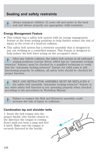Seating and safety restraints 
Always transport children 12 years old and under in the back 
seat and always properly use appropriate child restraints. 
Energy Management Feature 
² This vehicle has a safety belt system with an energy management 
feature at the front seating positions to help further reduce the risk of 
injury in the event of a head-on collision. 
² This safety belt system has a retractor assembly that is designed to 
pay out webbing in a controlled manner. This feature is designed to 
help reduce the belt force acting on the occupant’s chest. 
After any vehicle collision, the safety belt system at all outboard 
seating positions (except driver, which has no “automatic locking 
retractor” feature) must be checked by a qualified technician to verify 
that the “automatic locking retractor” feature for child seats is still 
functioning properly. In addition, all safety belts should be checked for 
proper function. 
BELT AND RETRACTOR ASSEMBLY MUST BE REPLACED if 
the safety belt assembly “automatic locking retractor” feature or 
any other safety belt function is not operating properly when checked 
according to the procedures in Workshop Manual. 
Failure to replace the Belt and Retractor assembly could 
increase the risk of injury in collisions. 
Combination lap and shoulder belts 
1. Insert the belt tongue into the 
proper buckle (the buckle closest to 
the direction the tongue is coming 
from) until you hear a snap and feel 
it latch. Make sure the tongue is 
securely fastened in the buckle. 
108 
 