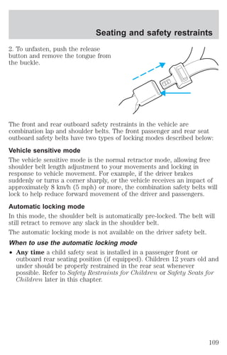 Seating and safety restraints 
2. To unfasten, push the release 
button and remove the tongue from 
the buckle. 
The front and rear outboard safety restraints in the vehicle are 
combination lap and shoulder belts. The front passenger and rear seat 
outboard safety belts have two types of locking modes described below: 
Vehicle sensitive mode 
The vehicle sensitive mode is the normal retractor mode, allowing free 
shoulder belt length adjustment to your movements and locking in 
response to vehicle movement. For example, if the driver brakes 
suddenly or turns a corner sharply, or the vehicle receives an impact of 
approximately 8 km/h (5 mph) or more, the combination safety belts will 
lock to help reduce forward movement of the driver and passengers. 
Automatic locking mode 
In this mode, the shoulder belt is automatically pre-locked. The belt will 
still retract to remove any slack in the shoulder belt. 
The automatic locking mode is not available on the driver safety belt. 
When to use the automatic locking mode 
² Any time a child safety seat is installed in a passenger front or 
outboard rear seating position (if equipped). Children 12 years old and 
under should be properly restrained in the rear seat whenever 
possible. Refer to Safety Restraints for Children or Safety Seats for 
Children later in this chapter. 
109 
 