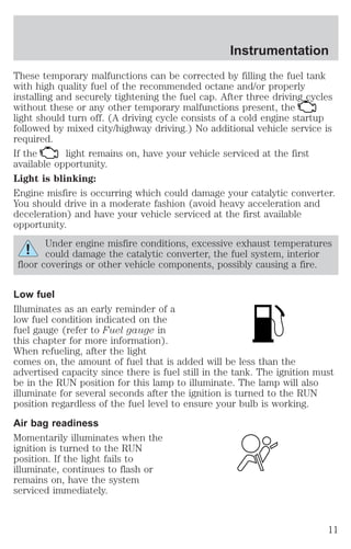 Instrumentation 
These temporary malfunctions can be corrected by filling the fuel tank 
with high quality fuel of the recommended octane and/or properly 
installing and securely tightening the fuel cap. After three driving cycles 
without these or any other temporary malfunctions present, the 
light should turn off. (A driving cycle consists of a cold engine startup 
followed by mixed city/highway driving.) No additional vehicle service is 
required. 
If the light remains on, have your vehicle serviced at the first 
available opportunity. 
Light is blinking: 
Engine misfire is occurring which could damage your catalytic converter. 
You should drive in a moderate fashion (avoid heavy acceleration and 
deceleration) and have your vehicle serviced at the first available 
opportunity. 
Under engine misfire conditions, excessive exhaust temperatures 
could damage the catalytic converter, the fuel system, interior 
floor coverings or other vehicle components, possibly causing a fire. 
Low fuel 
Illuminates as an early reminder of a 
low fuel condition indicated on the 
fuel gauge (refer to Fuel gauge in 
this chapter for more information). 
When refueling, after the light 
comes on, the amount of fuel that is added will be less than the 
advertised capacity since there is fuel still in the tank. The ignition must 
be in the RUN position for this lamp to illuminate. The lamp will also 
illuminate for several seconds after the ignition is turned to the RUN 
position regardless of the fuel level to ensure your bulb is working. 
Air bag readiness 
Momentarily illuminates when the 
ignition is turned to the RUN 
position. If the light fails to 
illuminate, continues to flash or 
remains on, have the system 
serviced immediately. 
11 
 