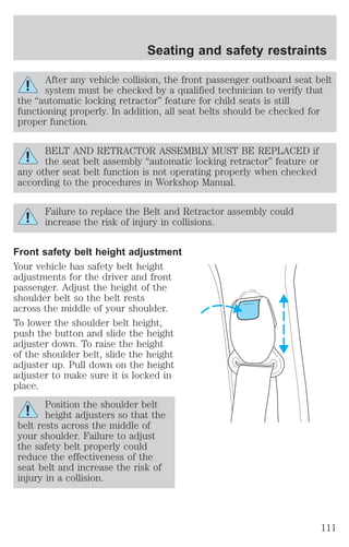 Seating and safety restraints 
After any vehicle collision, the front passenger outboard seat belt 
system must be checked by a qualified technician to verify that 
the “automatic locking retractor” feature for child seats is still 
functioning properly. In addition, all seat belts should be checked for 
proper function. 
BELT AND RETRACTOR ASSEMBLY MUST BE REPLACED if 
the seat belt assembly “automatic locking retractor” feature or 
any other seat belt function is not operating properly when checked 
according to the procedures in Workshop Manual. 
Failure to replace the Belt and Retractor assembly could 
increase the risk of injury in collisions. 
Front safety belt height adjustment 
Your vehicle has safety belt height 
adjustments for the driver and front 
passenger. Adjust the height of the 
shoulder belt so the belt rests 
across the middle of your shoulder. 
To lower the shoulder belt height, 
push the button and slide the height 
adjuster down. To raise the height 
of the shoulder belt, slide the height 
adjuster up. Pull down on the height 
adjuster to make sure it is locked in 
place. 
Position the shoulder belt 
height adjusters so that the 
belt rests across the middle of 
your shoulder. Failure to adjust 
the safety belt properly could 
reduce the effectiveness of the 
seat belt and increase the risk of 
injury in a collision. 
111 
 