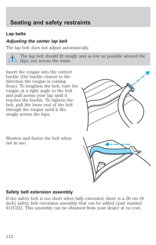 Seating and safety restraints 
Lap belts 
Adjusting the center lap belt 
The lap belt does not adjust automatically. 
The lap belt should fit snugly and as low as possible around the 
hips, not across the waist. 
Insert the tongue into the correct 
buckle (the buckle closest to the 
direction the tongue is coming 
from). To lengthen the belt, turn the 
tongue at a right angle to the belt 
and pull across your lap until it 
reaches the buckle. To tighten the 
belt, pull the loose end of the belt 
through the tongue until it fits 
snugly across the hips. 
Shorten and fasten the belt when 
not in use. 
Safety belt extension assembly 
If the safety belt is too short when fully extended, there is a 20 cm (8 
inch) safety belt extension assembly that can be added (part number 
611C22). This assembly can be obtained from your dealer at no cost. 
112 
 