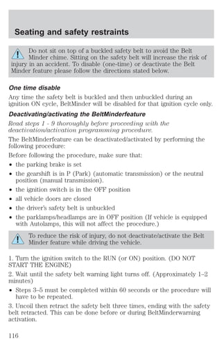 Seating and safety restraints 
Do not sit on top of a buckled safety belt to avoid the Belt 
Minder chime. Sitting on the safety belt will increase the risk of 
injury in an accident. To disable (one-time) or deactivate the Belt 
Minder feature please follow the directions stated below. 
One time disable 
Any time the safety belt is buckled and then unbuckled during an 
ignition ON cycle, BeltMinder will be disabled for that ignition cycle only. 
Deactivating/activating the BeltMinderfeature 
Read steps 1 - 9 thoroughly before proceeding with the 
deactivation/activation programming procedure. 
The BeltMinderfeature can be deactivated/activated by performing the 
following procedure: 
Before following the procedure, make sure that: 
² the parking brake is set 
² the gearshift is in P (Park) (automatic transmission) or the neutral 
position (manual transmission). 
² the ignition switch is in the OFF position 
² all vehicle doors are closed 
² the driver’s safety belt is unbuckled 
² the parklamps/headlamps are in OFF position (If vehicle is equipped 
with Autolamps, this will not affect the procedure.) 
To reduce the risk of injury, do not deactivate/activate the Belt 
Minder feature while driving the vehicle. 
1. Turn the ignition switch to the RUN (or ON) position. (DO NOT 
START THE ENGINE) 
2. Wait until the safety belt warning light turns off. (Approximately 1–2 
minutes) 
² Steps 3–5 must be completed within 60 seconds or the procedure will 
have to be repeated. 
3. Uncoil then retract the safety belt three times, ending with the safety 
belt retracted. This can be done before or during BeltMinderwarning 
activation. 
116 
 