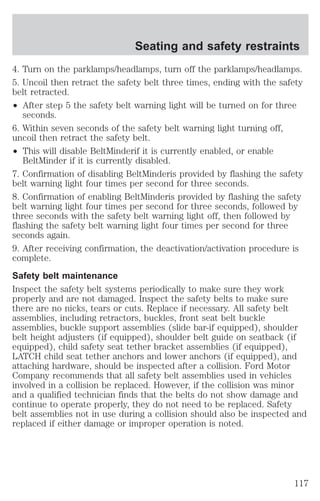 Seating and safety restraints 
4. Turn on the parklamps/headlamps, turn off the parklamps/headlamps. 
5. Uncoil then retract the safety belt three times, ending with the safety 
belt retracted. 
² After step 5 the safety belt warning light will be turned on for three 
seconds. 
6. Within seven seconds of the safety belt warning light turning off, 
uncoil then retract the safety belt. 
² This will disable BeltMinderif it is currently enabled, or enable 
BeltMinder if it is currently disabled. 
7. Confirmation of disabling BeltMinderis provided by flashing the safety 
belt warning light four times per second for three seconds. 
8. Confirmation of enabling BeltMinderis provided by flashing the safety 
belt warning light four times per second for three seconds, followed by 
three seconds with the safety belt warning light off, then followed by 
flashing the safety belt warning light four times per second for three 
seconds again. 
9. After receiving confirmation, the deactivation/activation procedure is 
complete. 
Safety belt maintenance 
Inspect the safety belt systems periodically to make sure they work 
properly and are not damaged. Inspect the safety belts to make sure 
there are no nicks, tears or cuts. Replace if necessary. All safety belt 
assemblies, including retractors, buckles, front seat belt buckle 
assemblies, buckle support assemblies (slide bar-if equipped), shoulder 
belt height adjusters (if equipped), shoulder belt guide on seatback (if 
equipped), child safety seat tether bracket assemblies (if equipped), 
LATCH child seat tether anchors and lower anchors (if equipped), and 
attaching hardware, should be inspected after a collision. Ford Motor 
Company recommends that all safety belt assemblies used in vehicles 
involved in a collision be replaced. However, if the collision was minor 
and a qualified technician finds that the belts do not show damage and 
continue to operate properly, they do not need to be replaced. Safety 
belt assemblies not in use during a collision should also be inspected and 
replaced if either damage or improper operation is noted. 
117 
 