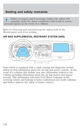 Seating and safety restraints 
Failure to inspect and if necessary replace the safety belt 
assembly under the above conditions could result in severe 
personal injuries in the event of a collision. 
Refer to Cleaning and maintaining the safety belts in the 
Maintenacne and Care section. 
AIR BAG SUPPLEMENTAL RESTRAINT SYSTEM (SRS) 
Your vehicle is equipped with a crash sensing and diagnostic module 
which records information about the air bag and sensor systems. In the 
event of a collision this module may save information related to the 
collision including information about the air bag system and impact 
severity. This information will assist Ford Motor Company in the 
servicing vehicle and helping to better understand real world collisions 
and further improve the safety of future vehicles. 
118 
 