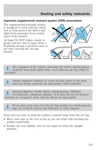 Important supplemental restraint system (SRS) precautions 
The supplemental restraint system 
is designed to work with the safety 
belt to help protect the driver and 
right front passenger from certain 
upper body injuries. 
Air bags DO NOT inflate slowly or 
gently and the risk of injury from a 
deploying air bag is greatest close to 
the trim covering the air bag 
module. 
All occupants of the vehicle, including the driver, should always 
properly wear their safety belts, even when an air bag (SRS) is 
provided. 
Always transport children 12 years old and under in the back 
seat and always properly use appropriate child restraints. 
National Highway Traffic Safety Administration (NHTSA) 
recommends a minimum distance of at least 25 cm (10 inches) 
between an occupant’s chest and the driver air bag module. 
Never place your arm over the air bag module as a deploying air 
bag can result in serious arm fractures or other injuries. 
Steps you can take to properly position yourself away from the air bag: 
² Move your seat to the rear as far as you can while still reaching the 
pedals comfortably. 
² Recline the seat slightly (one or two degrees) from the upright 
position. 
Seating and safety restraints 
119 
 
