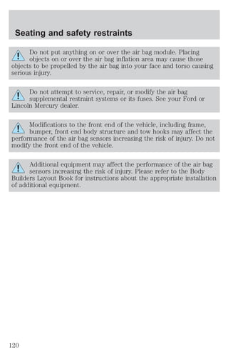 Seating and safety restraints 
Do not put anything on or over the air bag module. Placing 
objects on or over the air bag inflation area may cause those 
objects to be propelled by the air bag into your face and torso causing 
serious injury. 
Do not attempt to service, repair, or modify the air bag 
supplemental restraint systems or its fuses. See your Ford or 
Lincoln Mercury dealer. 
Modifications to the front end of the vehicle, including frame, 
bumper, front end body structure and tow hooks may affect the 
performance of the air bag sensors increasing the risk of injury. Do not 
modify the front end of the vehicle. 
Additional equipment may affect the performance of the air bag 
sensors increasing the risk of injury. Please refer to the Body 
Builders Layout Book for instructions about the appropriate installation 
of additional equipment. 
120 
 