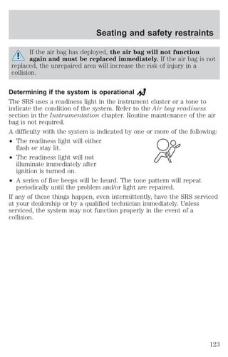 Seating and safety restraints 
If the air bag has deployed, the air bag will not function 
again and must be replaced immediately. If the air bag is not 
replaced, the unrepaired area will increase the risk of injury in a 
collision. 
Determining if the system is operational 
The SRS uses a readiness light in the instrument cluster or a tone to 
indicate the condition of the system. Refer to the Air bag readiness 
section in the Instrumentation chapter. Routine maintenance of the air 
bag is not required. 
A difficulty with the system is indicated by one or more of the following: 
² The readiness light will either 
flash or stay lit. 
² The readiness light will not 
illuminate immediately after 
ignition is turned on. 
² A series of five beeps will be heard. The tone pattern will repeat 
periodically until the problem and/or light are repaired. 
If any of these things happen, even intermittently, have the SRS serviced 
at your dealership or by a qualified technician immediately. Unless 
serviced, the system may not function properly in the event of a 
collision. 
123 
 