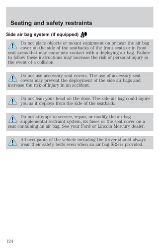 Seating and safety restraints 
Side air bag system (if equipped) 
Do not place objects or mount equipment on or near the air bag 
cover on the side of the seatbacks of the front seats or in front 
seat areas that may come into contact with a deploying air bag. Failure 
to follow these instructions may increase the risk of personal injury in 
the event of a collision. 
Do not use accessory seat covers. The use of accessory seat 
covers may prevent the deployment of the side air bags and 
increase the risk of injury in an accident. 
Do not lean your head on the door. The side air bag could injure 
you as it deploys from the side of the seatback. 
Do not attempt to service, repair, or modify the air bag 
supplemental restraint system, its fuses or the seat cover on a 
seat containing an air bag. See your Ford or Lincoln Mercury dealer. 
All occupants of the vehicle including the driver should always 
wear their safety belts even when an air bag SRS is provided. 
124 
 