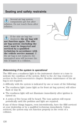 Seating and safety restraints 
Several air bag system 
components get hot after 
inflation. Do not touch them after 
inflation. 
If the side air bag has 
deployed, the air bag will 
not function again. The side 
air bag system (including the 
seat) must be inspected and 
serviced by a qualified 
technician in accordance with 
the vehicle service manual. If 
the air bag is not replaced, the 
unrepaired area will increase the 
risk of injury in a collision. 
Determining if the system is operational 
The SRS uses a readiness light in the instrument cluster or a tone to 
indicate the condition of the system. Refer to the Air bag readiness 
section in the Instrumentation chapter. Routine maintenance of the air 
bag is not required. 
A difficulty with the system is indicated by one or more of the following: 
² The readiness light (same light as for front air bag system) will either 
flash or stay lit. 
² The readiness light will not illuminate immediately after ignition is 
turned on. 
² A series of five beeps will be heard. The tone pattern will repeat 
periodically until the problem and light are repaired. 
If any of these things happen, even intermittently, have the SRS serviced 
at your dealership or by a qualified technician immediately. Unless 
serviced, the system may not function properly in the event of a 
collision. 
126 
 