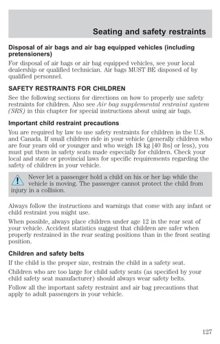 Seating and safety restraints 
Disposal of air bags and air bag equipped vehicles (including 
pretensioners) 
For disposal of air bags or air bag equipped vehicles, see your local 
dealership or qualified technician. Air bags MUST BE disposed of by 
qualified personnel. 
SAFETY RESTRAINTS FOR CHILDREN 
See the following sections for directions on how to properly use safety 
restraints for children. Also see Air bag supplemental restraint system 
(SRS) in this chapter for special instructions about using air bags. 
Important child restraint precautions 
You are required by law to use safety restraints for children in the U.S. 
and Canada. If small children ride in your vehicle (generally children who 
are four years old or younger and who weigh 18 kg [40 lbs] or less), you 
must put them in safety seats made especially for children. Check your 
local and state or provincial laws for specific requirements regarding the 
safety of children in your vehicle. 
Never let a passenger hold a child on his or her lap while the 
vehicle is moving. The passenger cannot protect the child from 
injury in a collision. 
Always follow the instructions and warnings that come with any infant or 
child restraint you might use. 
When possible, always place children under age 12 in the rear seat of 
your vehicle. Accident statistics suggest that children are safer when 
properly restrained in the rear seating positions than in the front seating 
position. 
Children and safety belts 
If the child is the proper size, restrain the child in a safety seat. 
Children who are too large for child safety seats (as specified by your 
child safety seat manufacturer) should always wear safety belts. 
Follow all the important safety restraint and air bag precautions that 
apply to adult passengers in your vehicle. 
127 
 